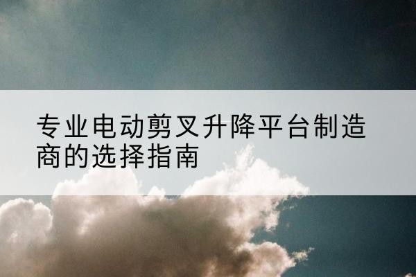奉新电动剪叉升降平台厂家-专业电动剪叉升降平台制造商的选择指南