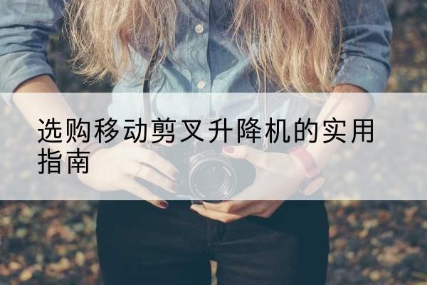 奉新移动剪叉升降机怎么选-选购移动剪叉升降机的实用指南