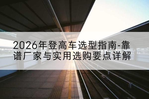 奉新登高车厂家推荐-2026年登高车选型指南-靠谱厂家与实用选购要点详解