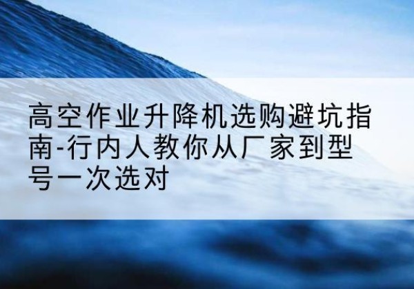 奉新升降平台厂家-高空作业升降机选购避坑指南-行内人教你从厂家到型号一次选对