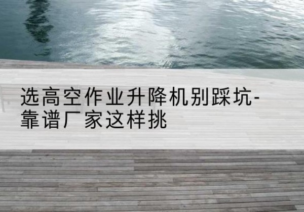 奉新剪叉式升降机厂家-选高空作业升降机别踩坑-靠谱厂家这样挑