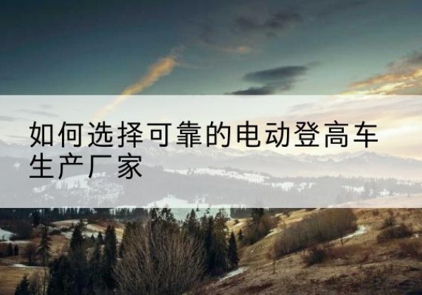 奉新电动登高车厂家-如何选择可靠的电动登高车生产厂家
