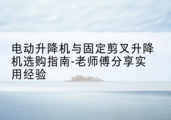 奉新电动升降机怎么选-电动升降机与固定剪叉升降机选购指南-老师傅分享实用经验