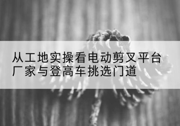 奉新电动剪叉升降平台厂家-从工地实操看电动剪叉平台厂家与登高车挑选门道