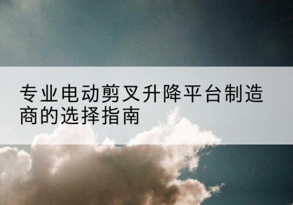 奉新电动剪叉升降平台厂家-专业电动剪叉升降平台制造商的选择指南