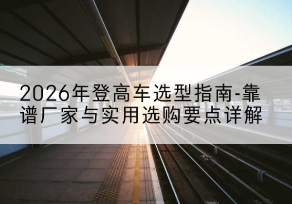 奉新登高车厂家推荐-2026年登高车选型指南-靠谱厂家与实用选购要点详解